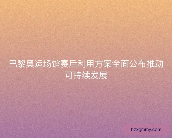 巴黎奥运场馆赛后利用方案全面公布推动可持续发展 巴黎奥运场馆赛后利用方案全面公布推动可持续发展