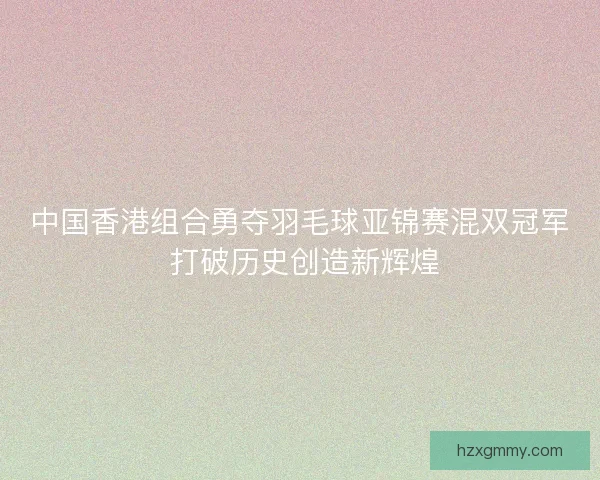 中国香港组合勇夺羽毛球亚锦赛混双冠军 打破历史创造新辉煌